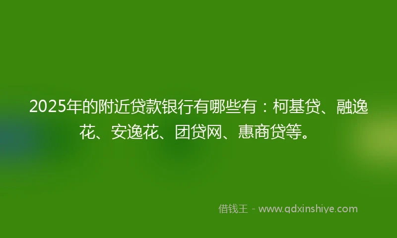2025年的附近贷款银行有哪些有：柯基贷、融逸花、安逸花、团贷网、惠商贷等。