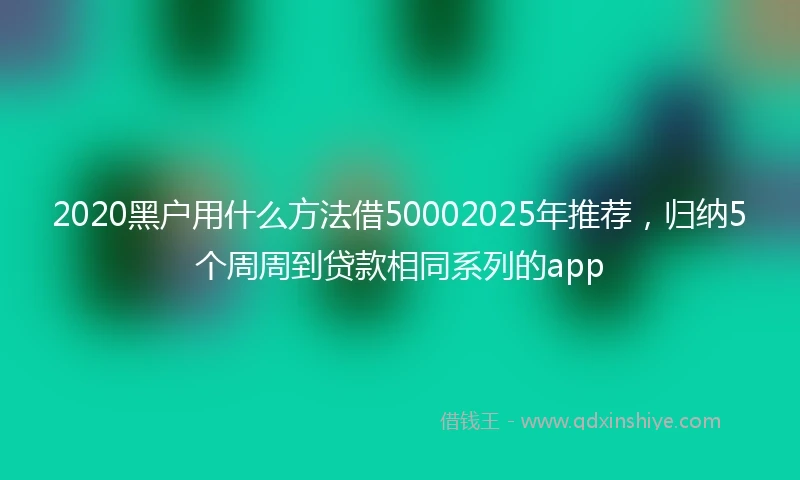 2020黑户用什么方法借50002025年推荐，归纳5个周周到贷款相同系列的app