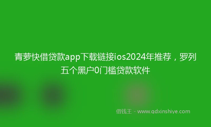 青萝快借贷款app下载链接ios2024年推荐，罗列五个黑户0门槛贷款软件