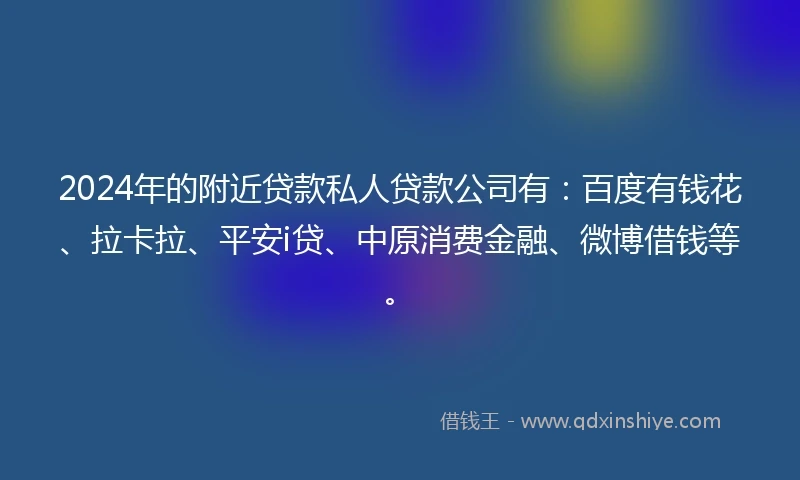 2024年的附近贷款私人贷款公司有：百度有钱花、拉卡拉、平安i贷、中原消费金融、微博借钱等。
