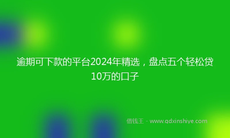 逾期可下款的平台2024年精选，盘点五个轻松贷10万的口子