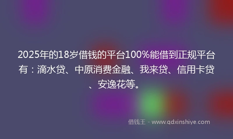 2025年的18岁借钱的平台100%能借到正规平台有：滴水贷、中原消费金融、我来贷、信用卡贷、安逸花等。