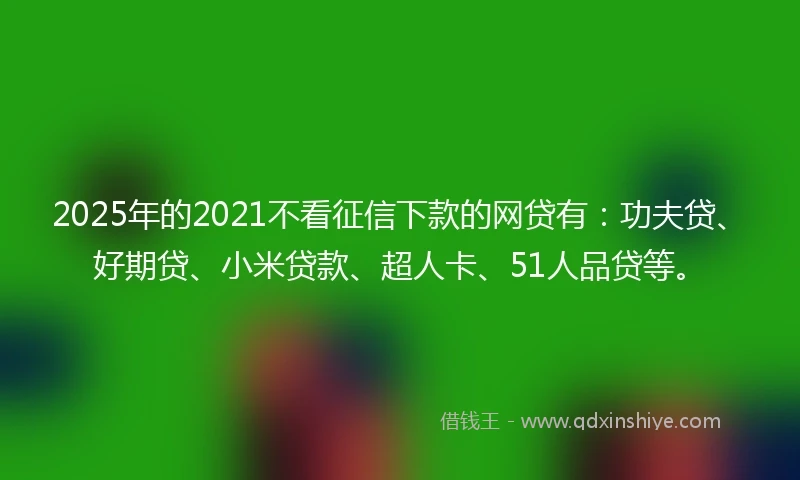 2025年的2021不看征信下款的网贷有：功夫贷、好期贷、小米贷款、超人卡、51人品贷等。