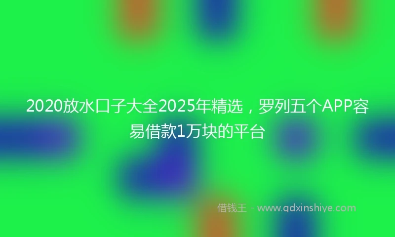 2020放水口子大全2025年精选，罗列五个APP容易借款1万块的平台