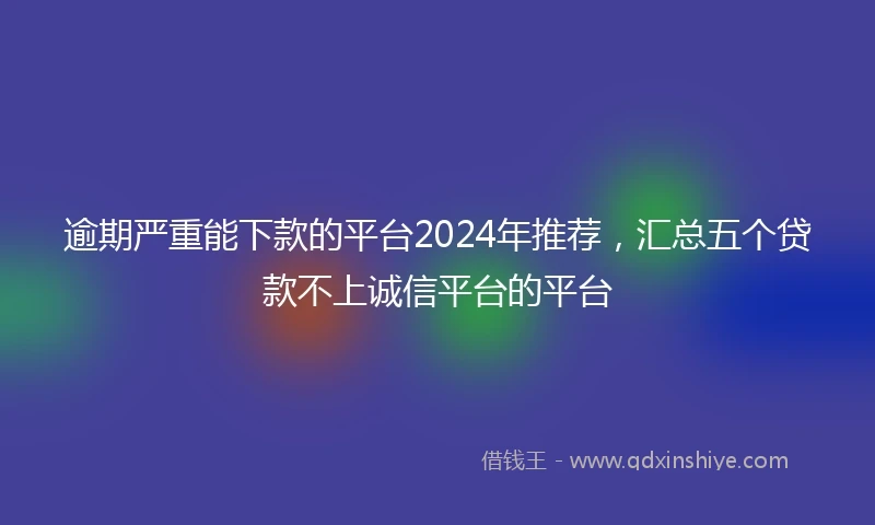 逾期严重能下款的平台2024年推荐，汇总五个贷款不上诚信平台的平台