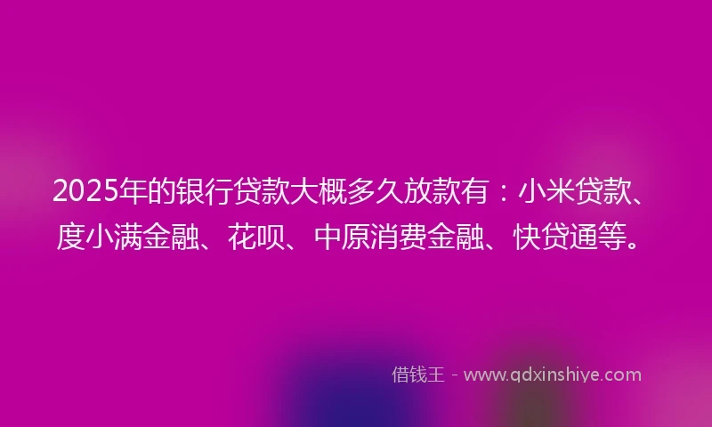 2025年的银行贷款大概多久放款有：小米贷款、度小满金融、花呗、中原消费金融、快贷通等。