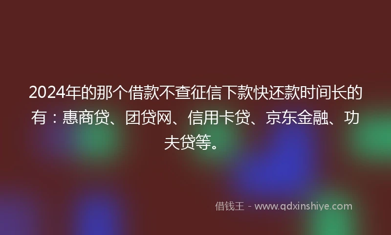 2024年的那个借款不查征信下款快还款时间长的有：惠商贷、团贷网、信用卡贷、京东金融、功夫贷等。