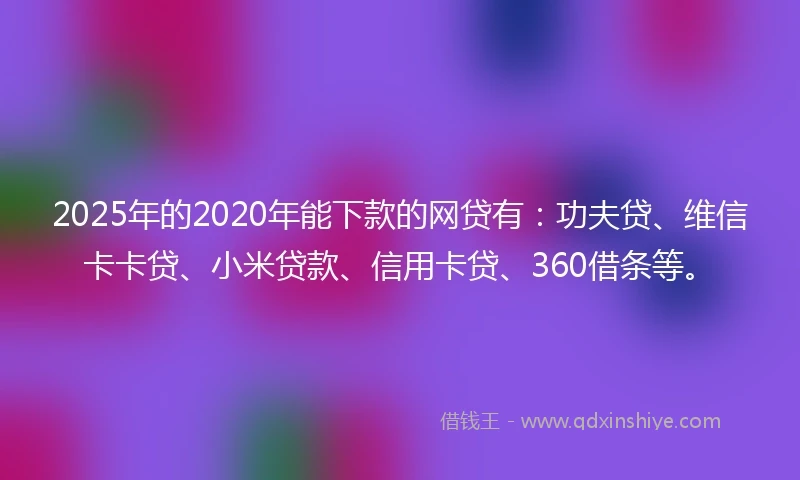 2025年的2020年能下款的网贷有：功夫贷、维信卡卡贷、小米贷款、信用卡贷、360借条等。