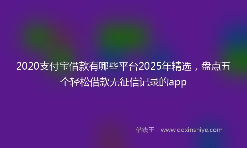 2020支付宝借款有哪些平台2025年精选，盘点五个轻松借款无征信记录的app