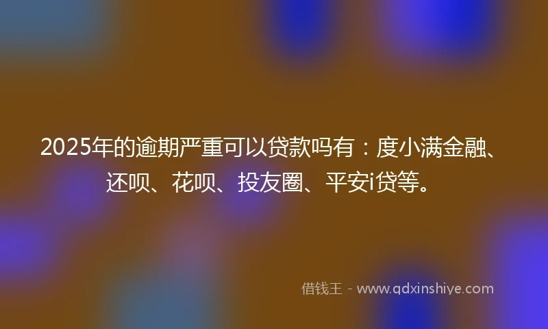 2025年的逾期严重可以贷款吗有：度小满金融、还呗、花呗、投友圈、平安i贷等。