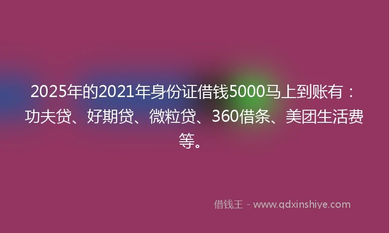 2025年的2021年身份证借钱5000马上到账有：功夫贷、好期贷、微粒贷、360借条、美团生活费等。