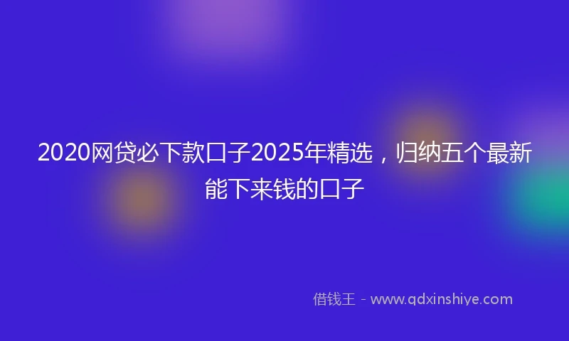 2020网贷必下款口子2025年精选，归纳五个最新能下来钱的口子