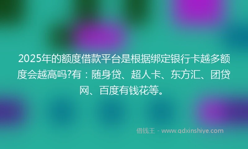 2025年的额度借款平台是根据绑定银行卡越多额度会越高吗?有：随身贷、超人卡、东方汇、团贷网、百度有钱花等。