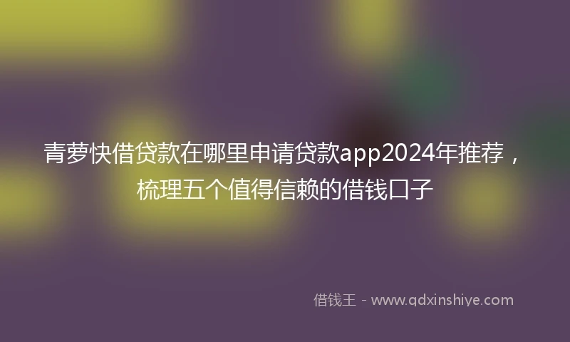 青萝快借贷款在哪里申请贷款app2024年推荐，梳理五个值得信赖的借钱口子