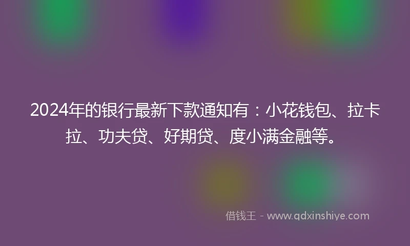 2024年的银行最新下款通知有：小花钱包、拉卡拉、功夫贷、好期贷、度小满金融等。