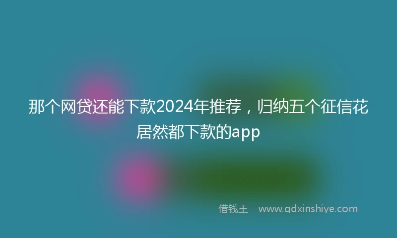 那个网贷还能下款2024年推荐，归纳五个征信花居然都下款的app