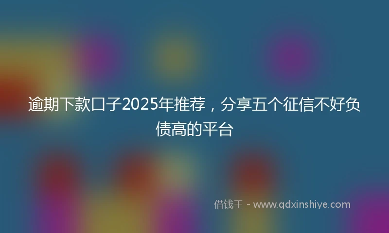逾期下款口子2025年推荐，分享五个征信不好负债高的平台