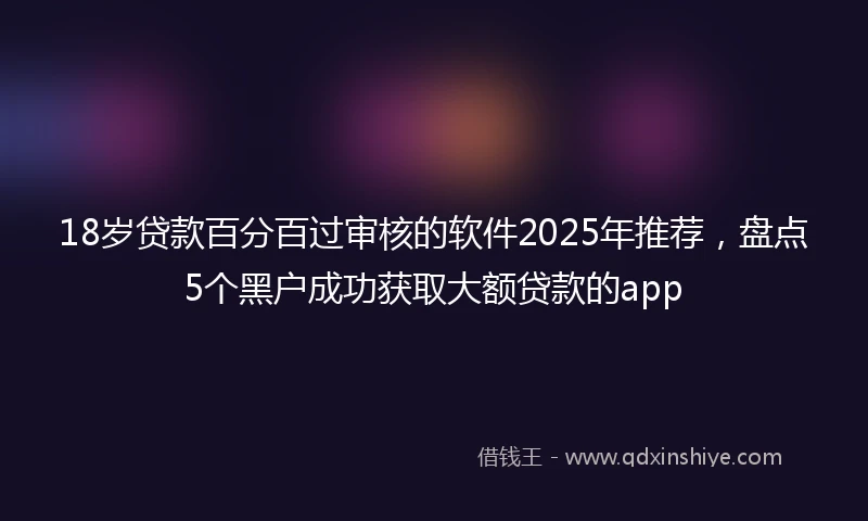 18岁贷款百分百过审核的软件2025年推荐，盘点5个黑户成功获取大额贷款的app