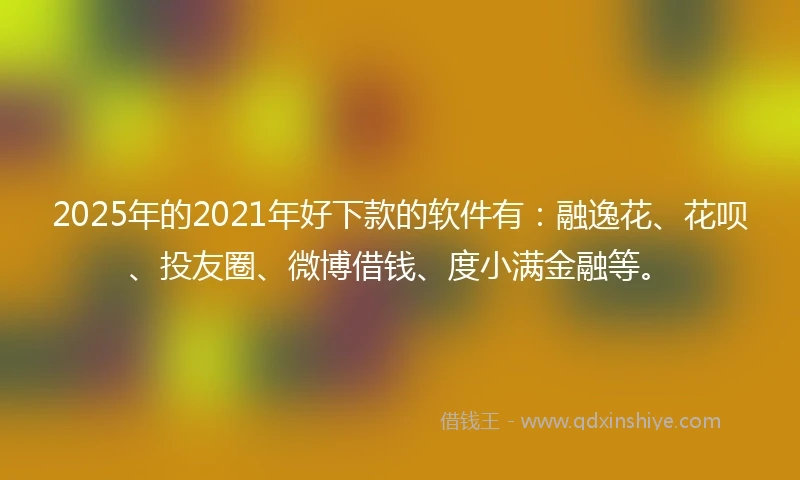 2025年的2021年好下款的软件有：融逸花、花呗、投友圈、微博借钱、度小满金融等。
