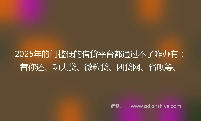 2025年的门槛低的借贷平台都通过不了咋办有：替你还、功夫贷、微粒贷、团贷网、省呗等。