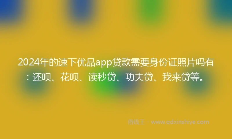 2024年的速下优品app贷款需要身份证照片吗有：还呗、花呗、读秒贷、功夫贷、我来贷等。