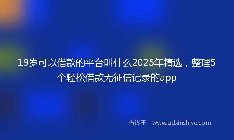 19岁可以借款的平台叫什么2025年精选，整理5个轻松借款无征信记录的app