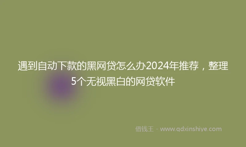 遇到自动下款的黑网贷怎么办2024年推荐，整理5个无视黑白的网贷软件