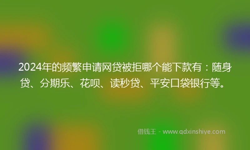2024年的频繁申请网贷被拒哪个能下款有：随身贷、分期乐、花呗、读秒贷、平安口袋银行等。