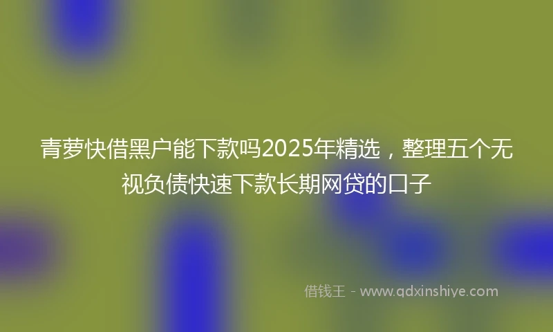 青萝快借黑户能下款吗2025年精选，整理五个无视负债快速下款长期网贷的口子