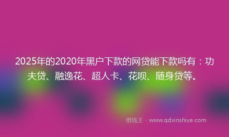 2025年的2020年黑户下款的网贷能下款吗有：功夫贷、融逸花、超人卡、花呗、随身贷等。