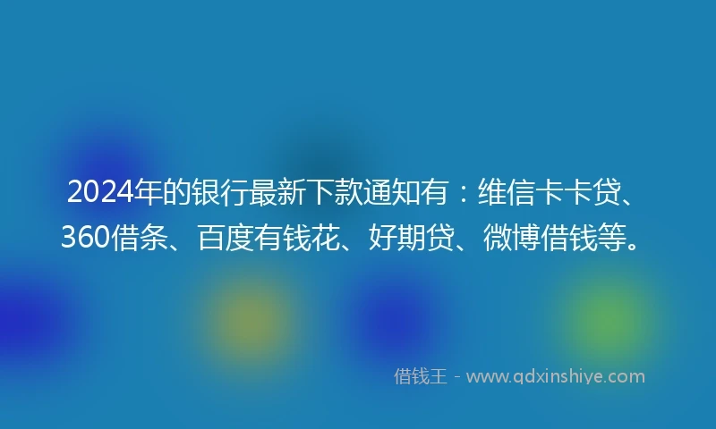 2024年的银行最新下款通知有：维信卡卡贷、360借条、百度有钱花、好期贷、微博借钱等。