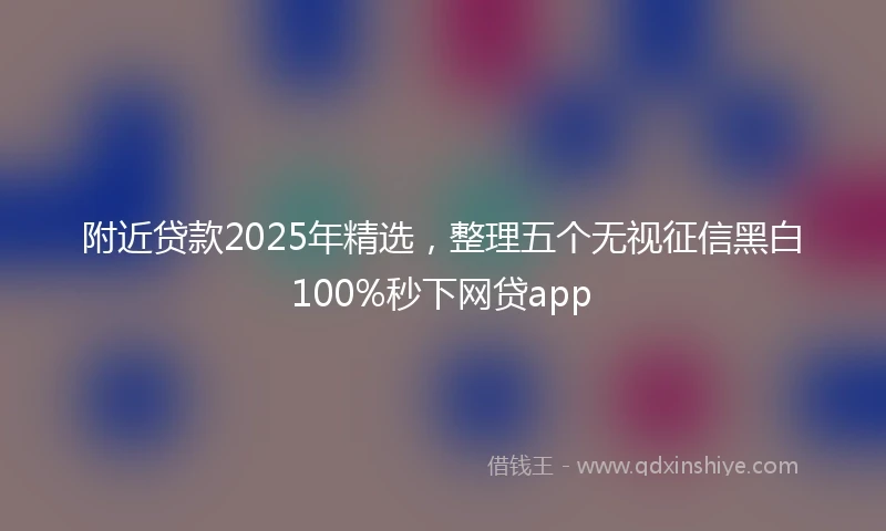 附近贷款2025年精选，整理五个无视征信黑白100%秒下网贷app
