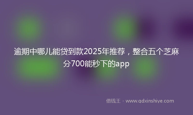 逾期中哪儿能贷到款2025年推荐，整合五个芝麻分700能秒下的app