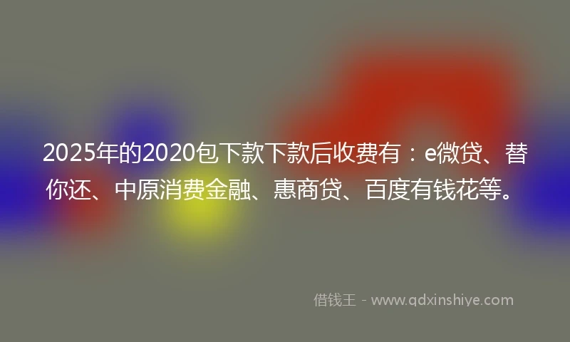 2025年的2020包下款下款后收费有：e微贷、替你还、中原消费金融、惠商贷、百度有钱花等。