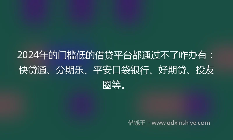 2024年的门槛低的借贷平台都通过不了咋办有：快贷通、分期乐、平安口袋银行、好期贷、投友圈等。