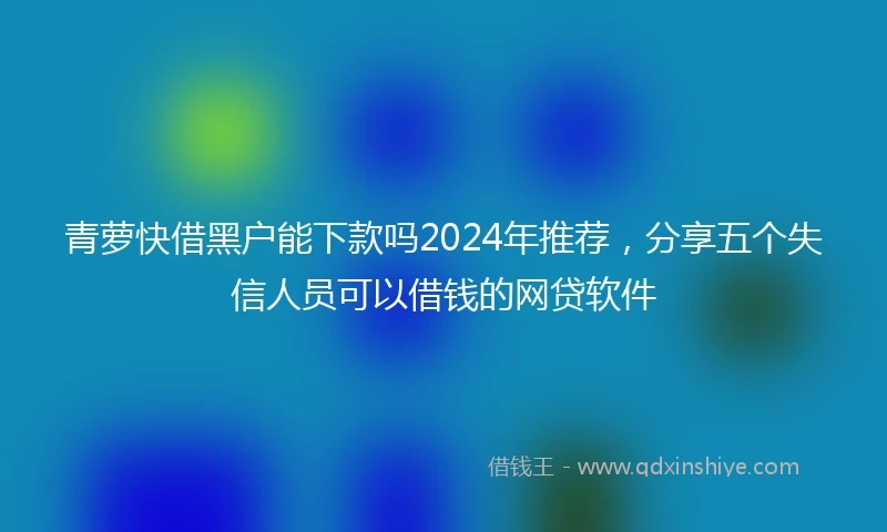青萝快借黑户能下款吗2024年推荐，分享五个失信人员可以借钱的网贷软件