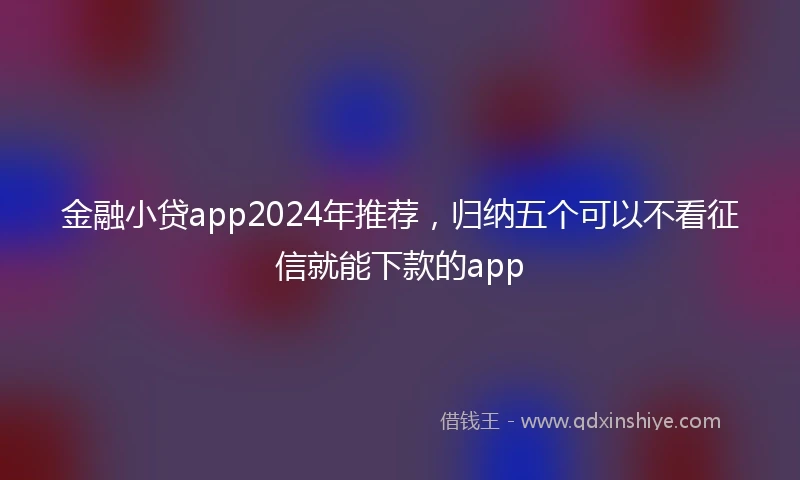 金融小贷app2024年推荐，归纳五个可以不看征信就能下款的app