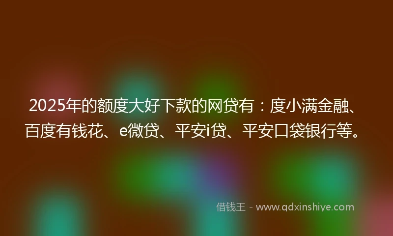 2025年的额度大好下款的网贷有：度小满金融、百度有钱花、e微贷、平安i贷、平安口袋银行等。