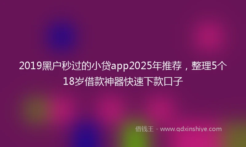 2019黑户秒过的小贷app2025年推荐，整理5个18岁借款神器快速下款口子