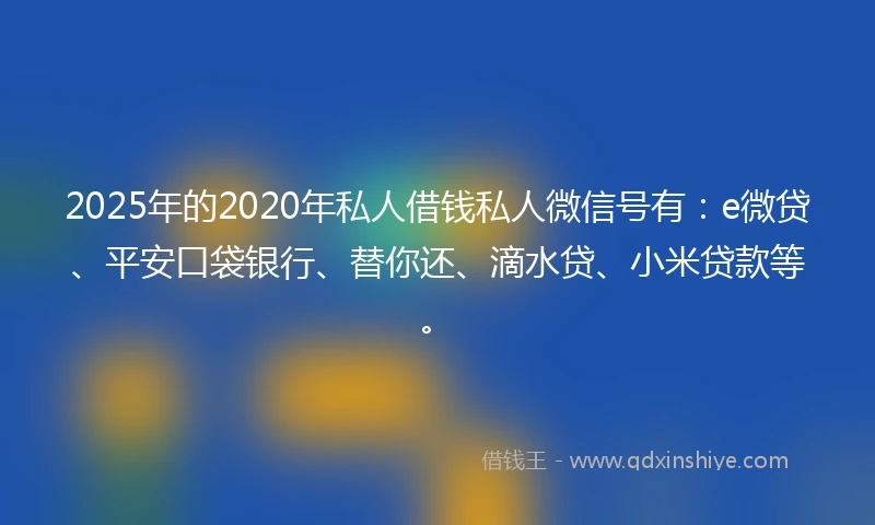 2025年的2020年私人借钱私人微信号有：e微贷、平安口袋银行、替你还、滴水贷、小米贷款等。