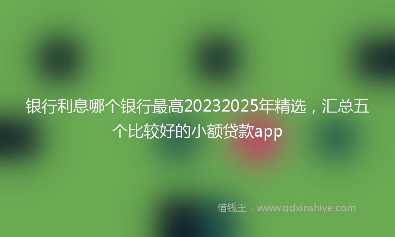 银行利息哪个银行最高20232025年精选，汇总五个比较好的小额贷款app
