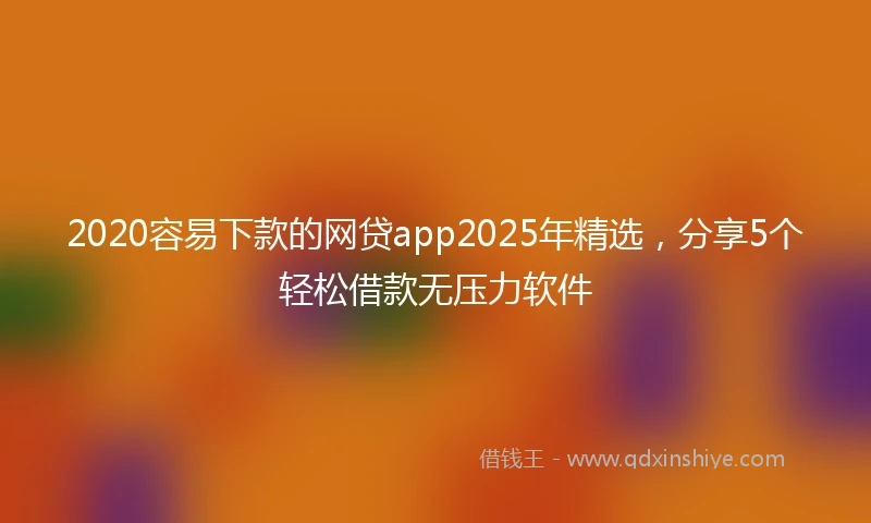 2020容易下款的网贷app2025年精选，分享5个轻松借款无压力软件