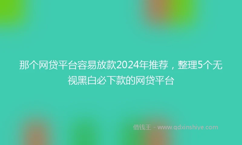 那个网贷平台容易放款2024年推荐，整理5个无视黑白必下款的网贷平台