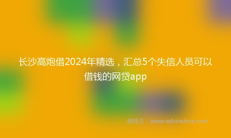 长沙高炮借2024年精选，汇总5个失信人员可以借钱的网贷app