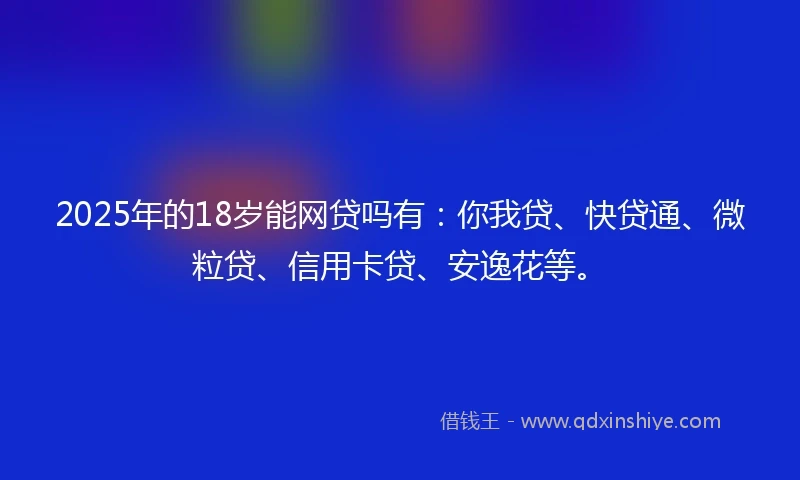 2025年的18岁能网贷吗有：你我贷、快贷通、微粒贷、信用卡贷、安逸花等。