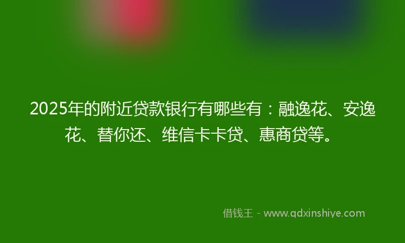 2025年的附近贷款银行有哪些有：融逸花、安逸花、替你还、维信卡卡贷、惠商贷等。
