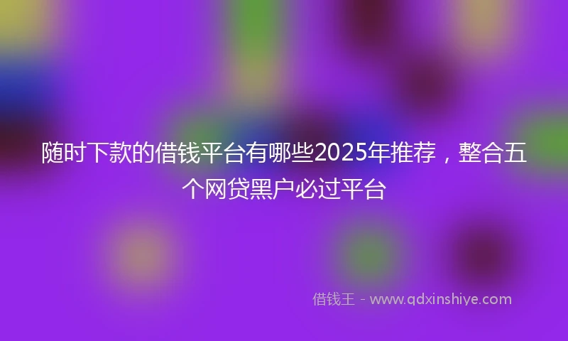 随时下款的借钱平台有哪些2025年推荐，整合五个网贷黑户必过平台
