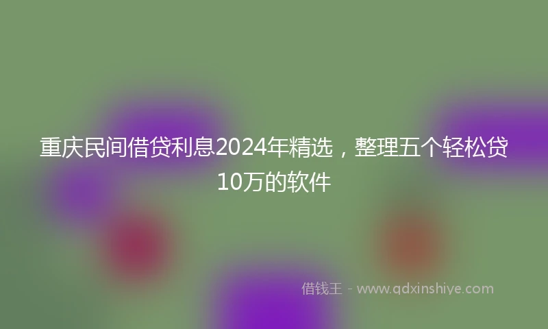 重庆民间借贷利息2024年精选，整理五个轻松贷10万的软件