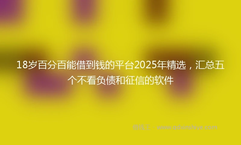 18岁百分百能借到钱的平台2025年精选，汇总五个不看负债和征信的软件