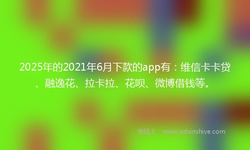 2025年的2021年6月下款的app有：维信卡卡贷、融逸花、拉卡拉、花呗、微博借钱等。